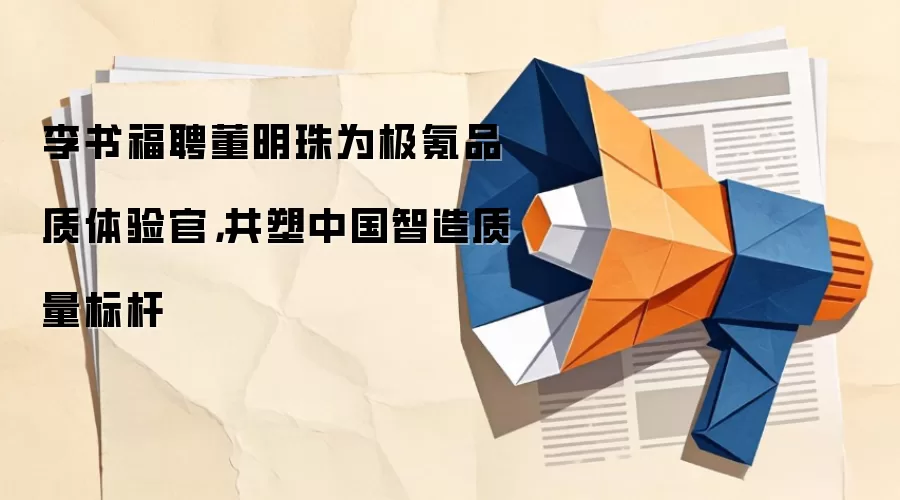 李书福聘董明珠为极氪品质体验官，共塑中国智造质量标杆