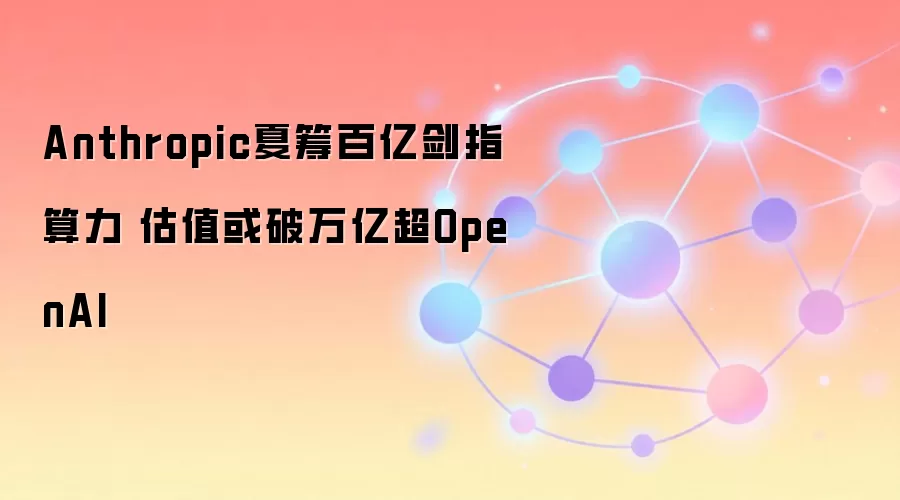 Anthropic夏筹百亿剑指算力 估值或破万亿超OpenAI