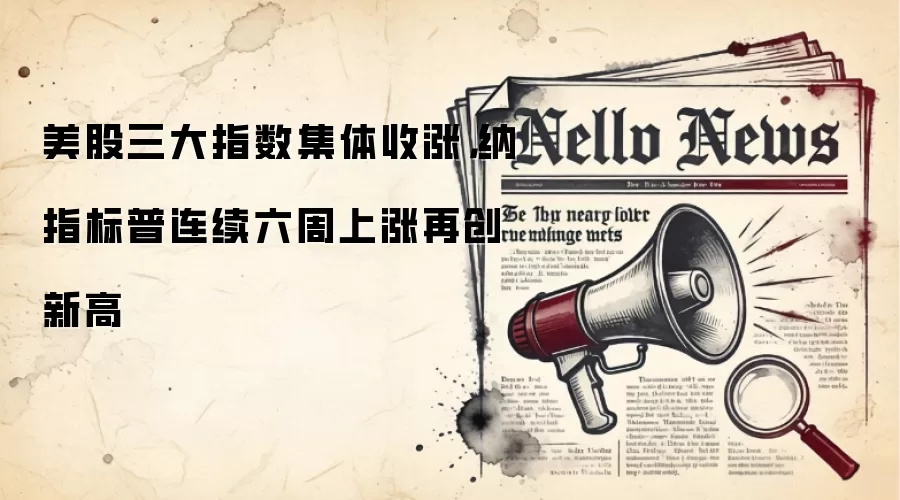 美股三大指数集体收涨，纳指标普连续六周上涨再创新高