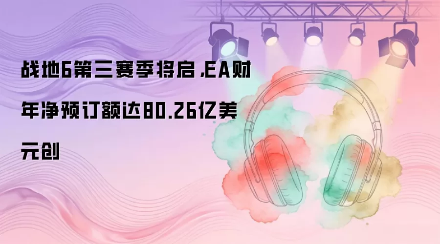 战地6第三赛季将启，EA财年净预订额达80.26亿美元创