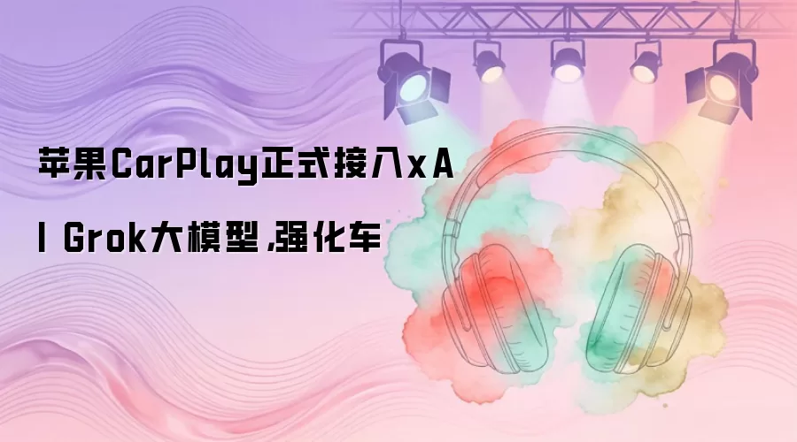 苹果CarPlay正式接入xAI Grok大模型，强化车