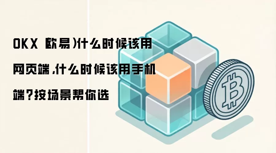 OKX（欧易）什么时候该用网页端，什么时候该用手机端？按场景帮你选