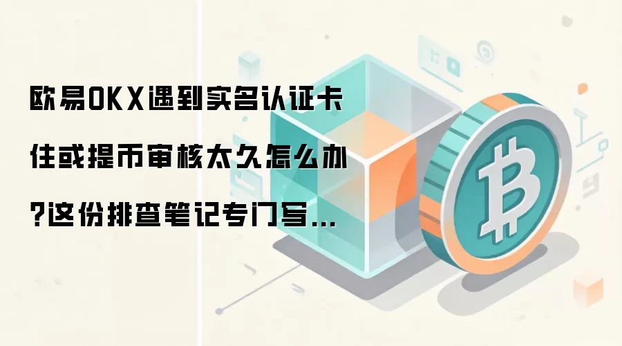 欧易OKX遇到实名认证卡住或提币审核太久怎么办？这份排查笔记专门写给第一次上手的人