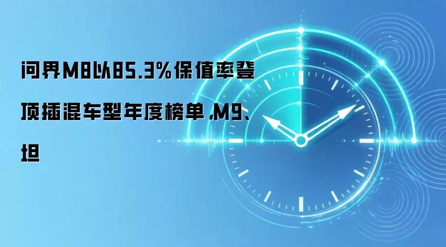 问界M8以85.3%保值率登顶插混车型年度榜单，M9、坦