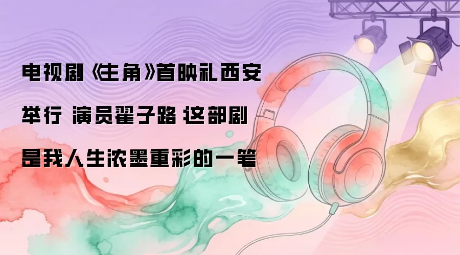 电视剧《主角》首映礼西安举行 演员翟子路:这部剧是我人生浓墨重彩的一笔
