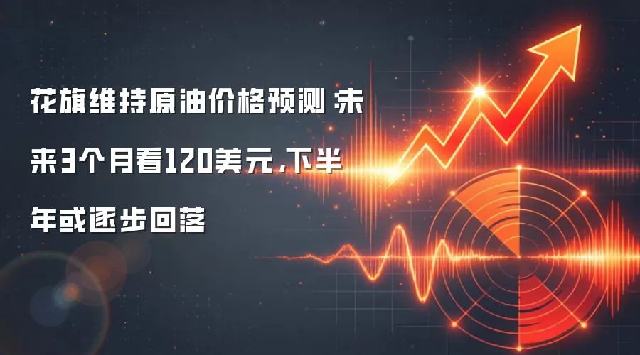 花旗维持原油价格预测：未来3个月看120美元，下半年或逐步回落