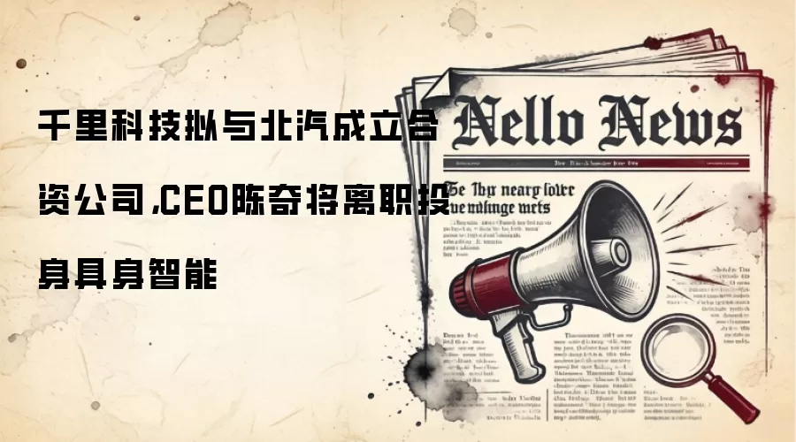 千里科技拟与北汽成立合资公司，CEO陈奇将离职投身具身智能