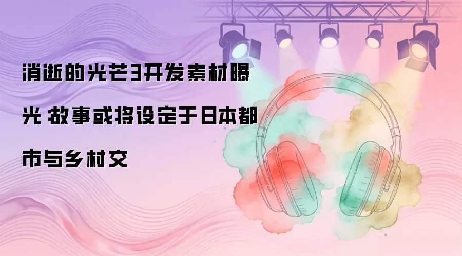消逝的光芒3开发素材曝光：故事或将设定于日本都市与乡村交