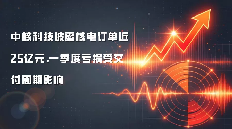 中核科技披露核电订单近25亿元，一季度亏损受交付周期影响