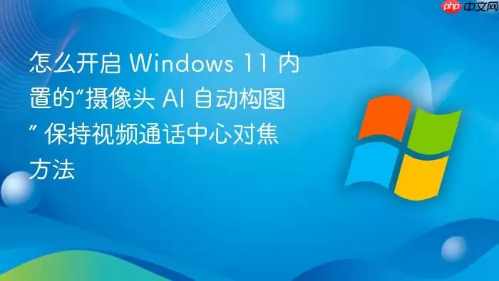 怎么开启 Windows 11 内置的“摄像头 AI 自动构图” 保持视频通话中心对焦方法