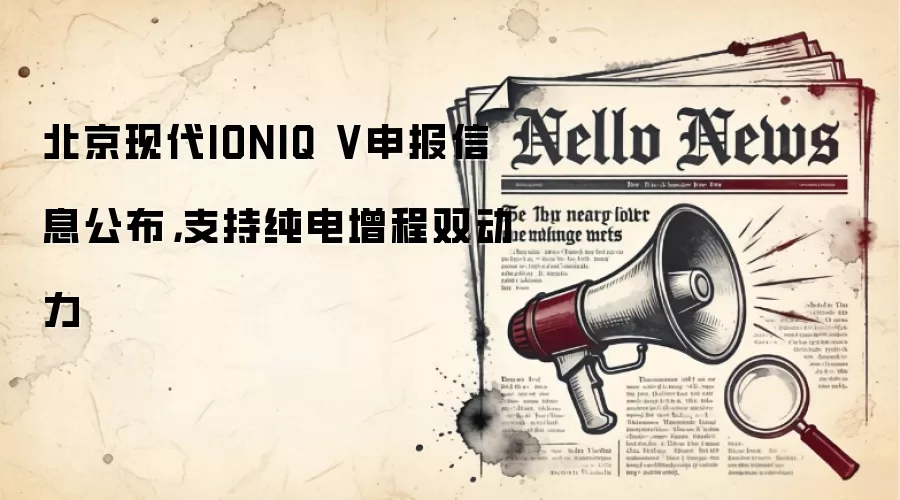 北京现代IONIQ V申报信息公布，支持纯电增程双动力