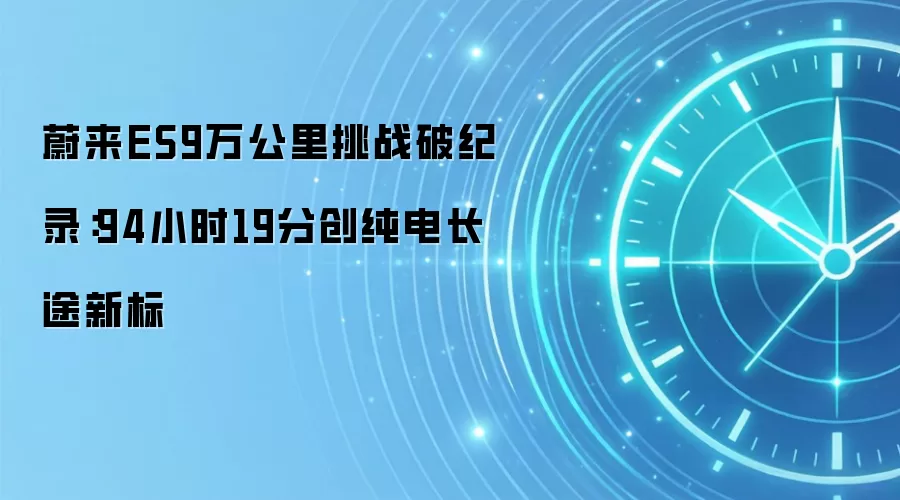 蔚来ES9万公里挑战破纪录：94小时19分创纯电长途新标