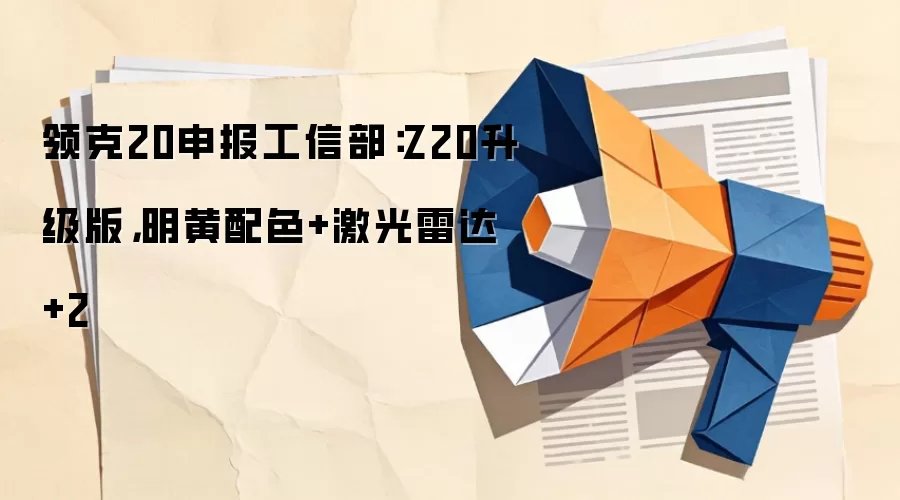 领克20申报工信部：Z20升级版，明黄配色+激光雷达+2