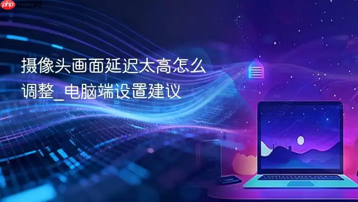 摄像头画面延迟太高怎么调整_电脑端设置建议