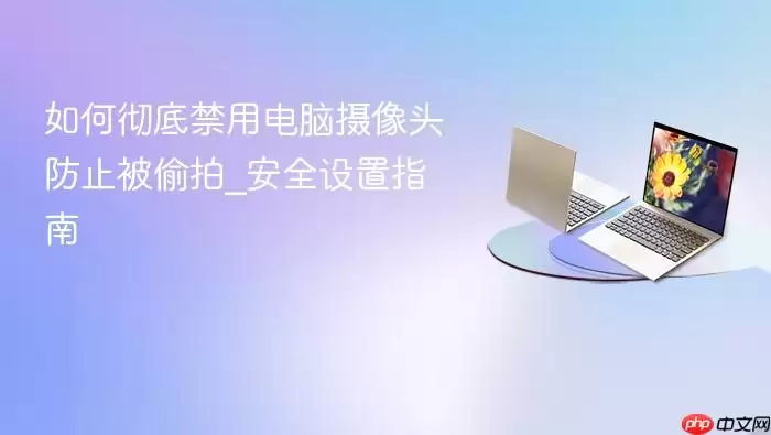 如何彻底禁用电脑摄像头防止被偷拍_安全设置指南
