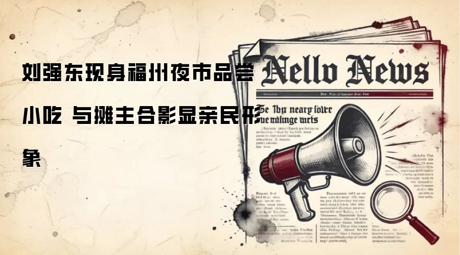 刘强东现身福州夜市品尝小吃 与摊主合影显亲民形象
