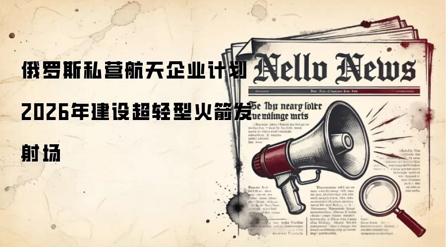 俄罗斯私营航天企业计划2026年建设超轻型火箭发射场