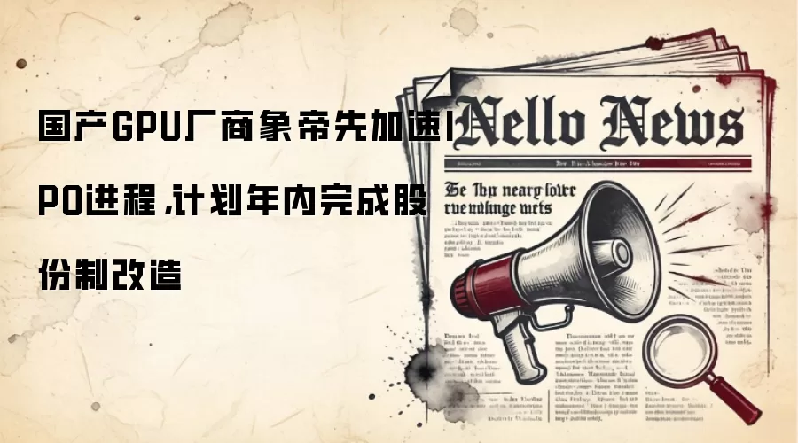 国产GPU厂商象帝先加速IPO进程，计划年内完成股份制改造
