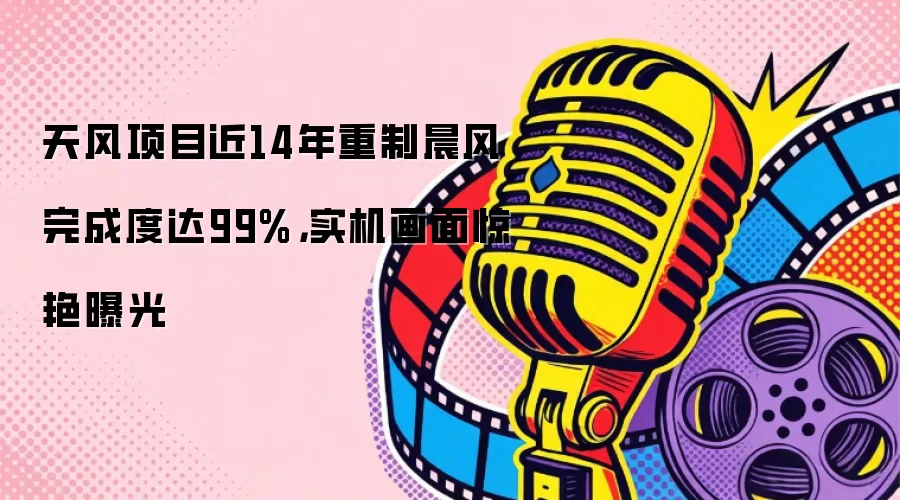 天风项目近14年重制晨风完成度达99%,实机画面惊艳曝光