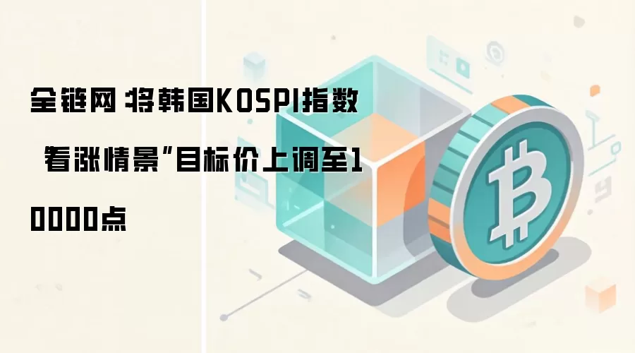 全链网：将韩国KOSPI指数“看涨情景”目标价上调至10000点