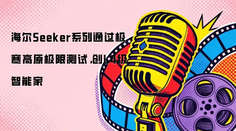 海尔Seeker系列通过极寒高原极限测试,创L4级智能家