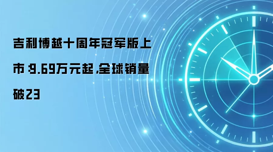 吉利博越十周年冠军版上市：9.69万元起，全球销量破23