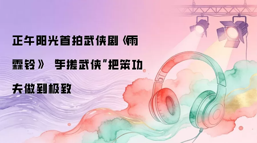 正午阳光首拍武侠剧《雨霖铃》 “手搓武侠”把笨功夫做到极致