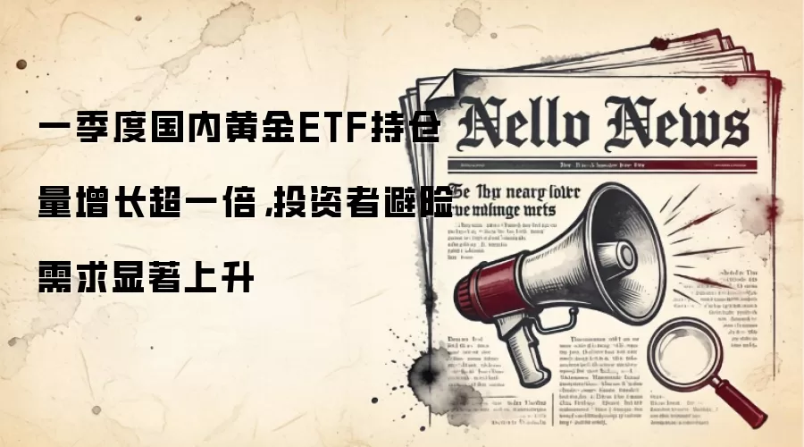 一季度国内黄金ETF持仓量增长超一倍，投资者避险需求显著上升