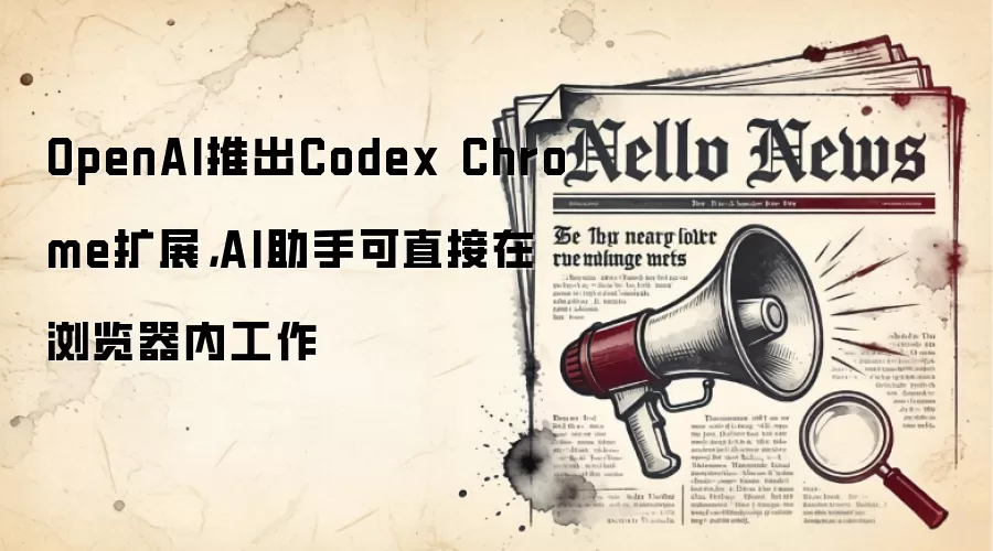 OpenAI推出Codex Chrome扩展,AI助手可直接在浏览器内工作