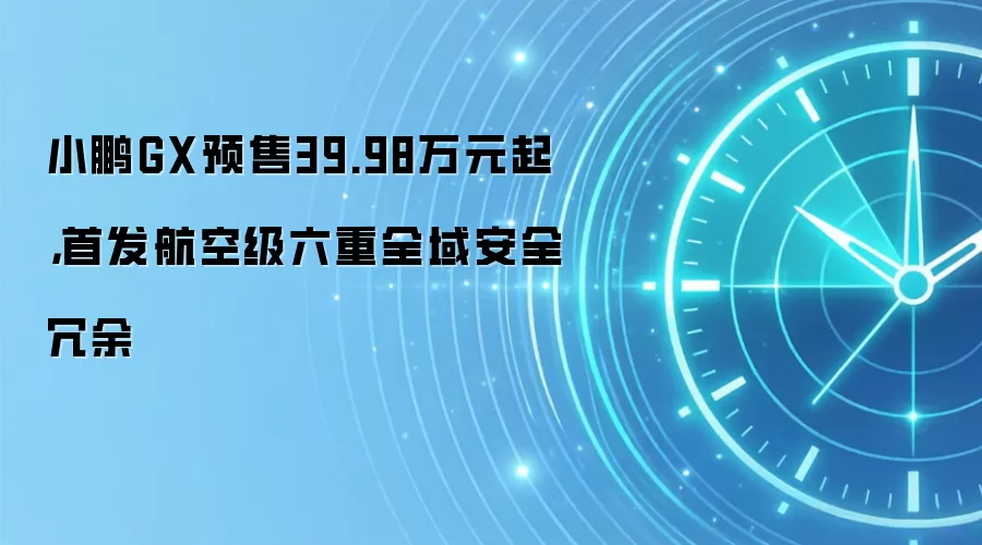 小鹏GX预售39.98万元起,首发航空级六重全域安全冗余