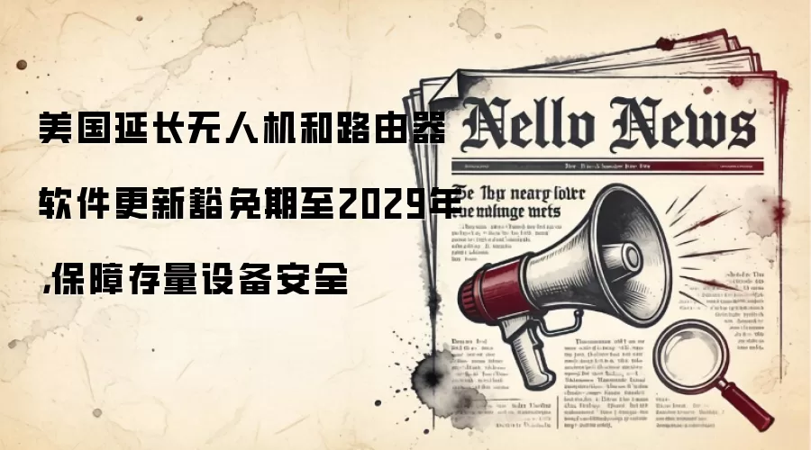 美国延长无人机和路由器软件更新豁免期至2029年，保障存量设备安全