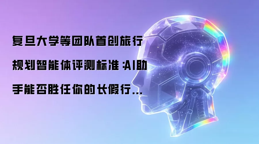 复旦大学等团队首创旅行规划智能体评测标准：AI助手能否胜任你的长假行程安排？