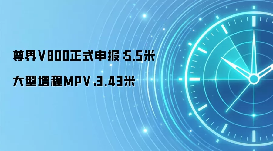 尊界V800正式申报:5.5米大型增程MPV,3.43米