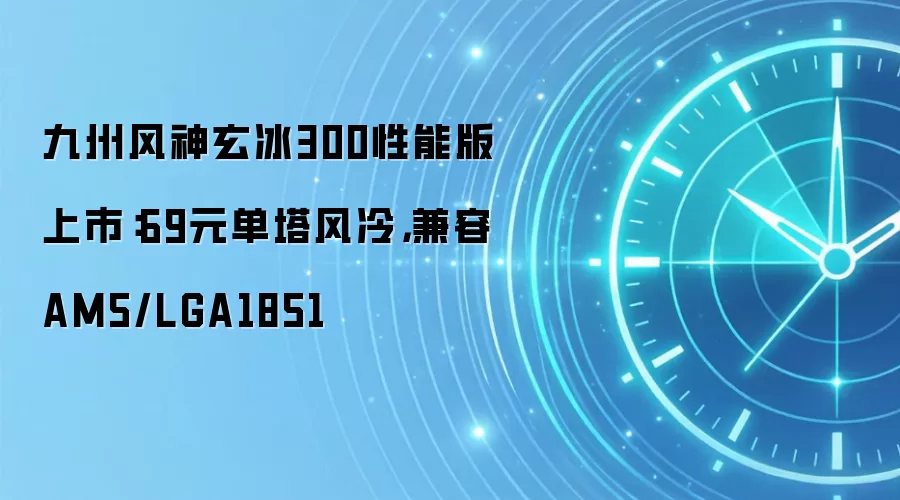 九州风神玄冰300性能版上市：69元单塔风冷，兼容AM5/LGA1851
