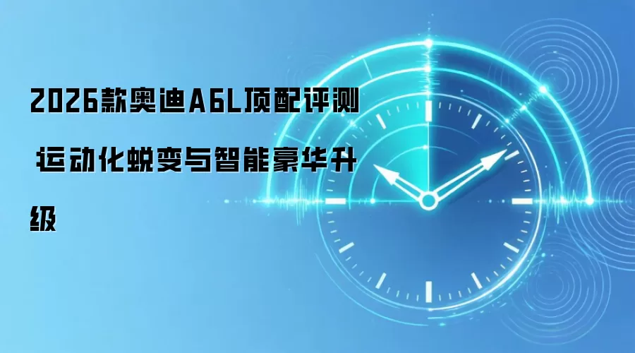 2026款奥迪A6L顶配评测:运动化蜕变与智能豪华升级