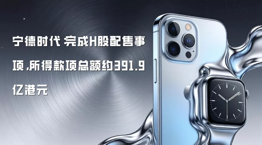 宁德时代：完成H股配售事项，所得款项总额约391.9亿港元