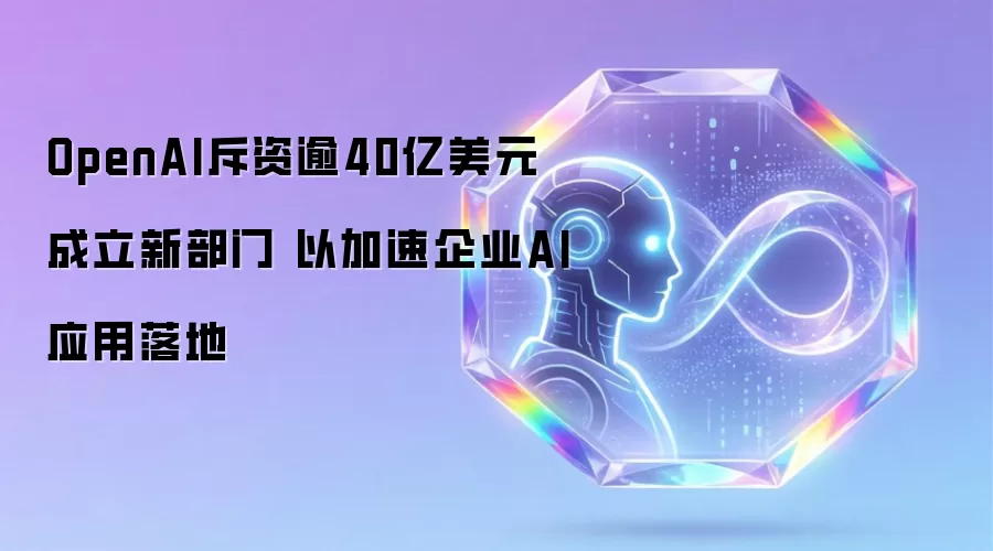 OpenAI斥资逾40亿美元成立新部门 以加速企业AI应用落地