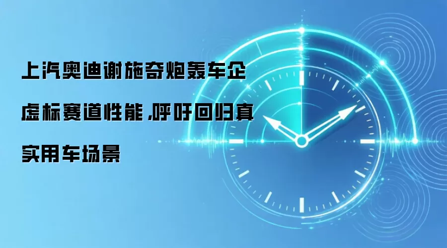 上汽奥迪谢施奇炮轰车企虚标赛道性能，呼吁回归真实用车场景
