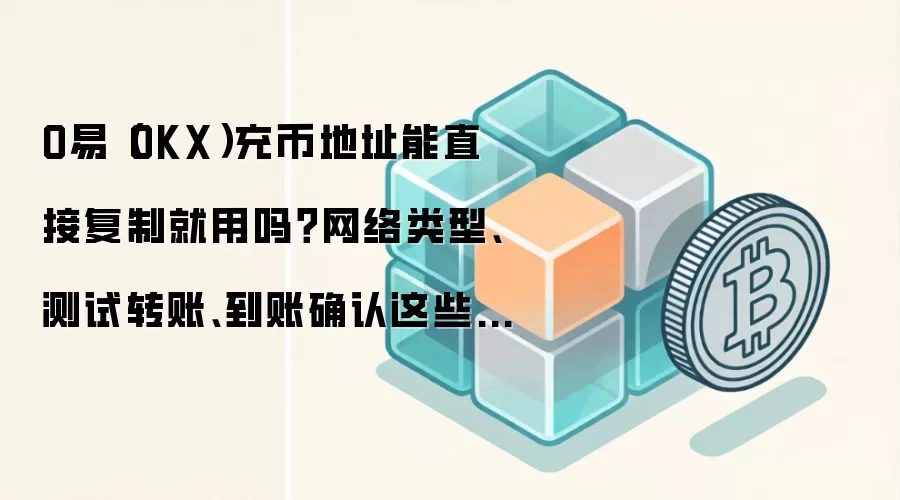 O易（OKX）充币地址能直接复制就用吗？网络类型、测试转账、到账确认这些细节先确认