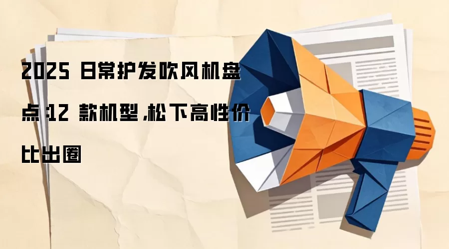 2025 日常护发吹风机盘点：12 款机型，松下高性价比出圈