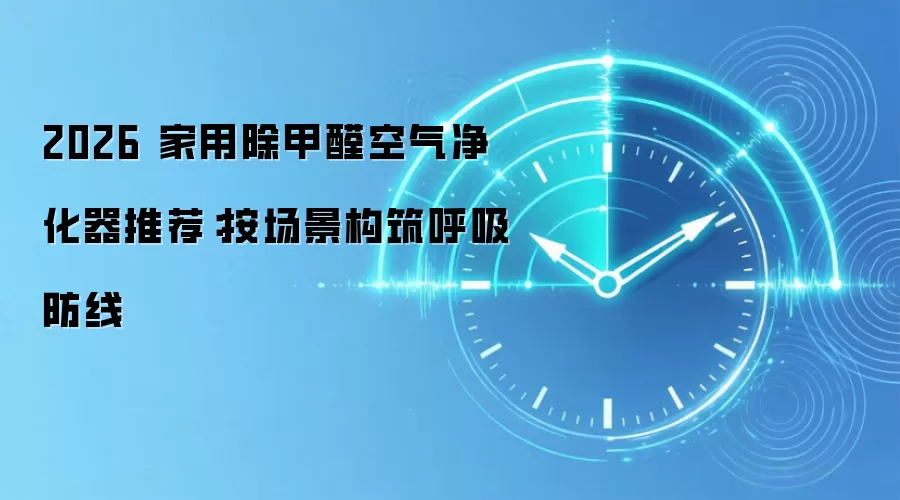 2026 家用除甲醛空气净化器推荐:按场景构筑呼吸防线