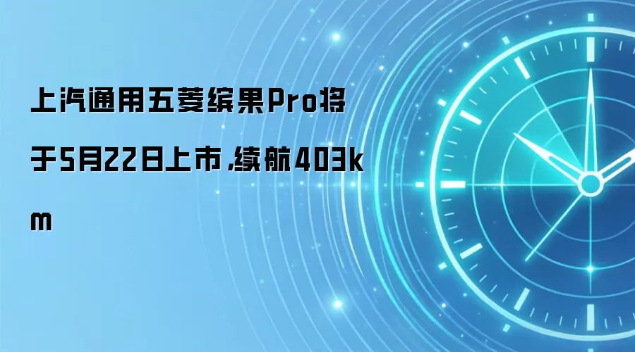 上汽通用五菱缤果Pro将于5月22日上市，续航403km