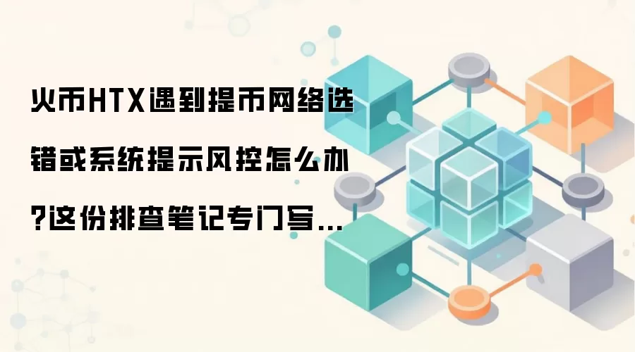 火币HTX遇到提币网络选错或系统提示风控怎么办?这份排查笔记专门写给第一次上手的人