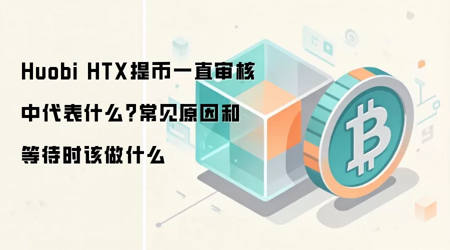 Huobi HTX提币一直审核中代表什么？常见原因和等待时该做什么