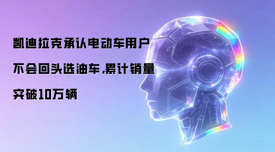 凯迪拉克承认电动车用户不会回头选油车,累计销量突破10万辆