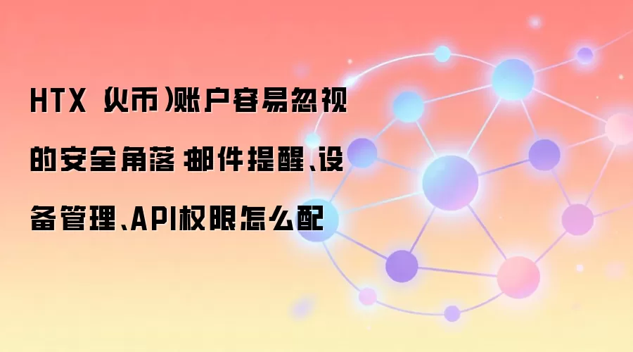 HTX（火币）账户容易忽视的安全角落：邮件提醒、设备管理、API权限怎么配