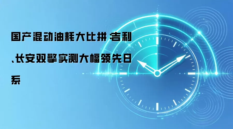 国产混动油耗大比拼：吉利、长安双擎实测大幅领先日系