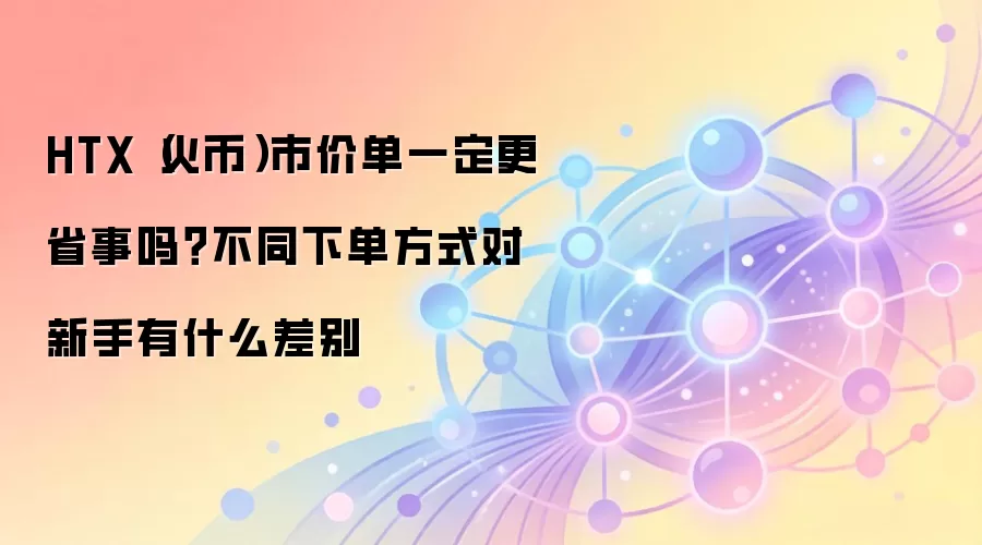 HTX（火币）市价单一定更省事吗？不同下单方式对新手有什么差别