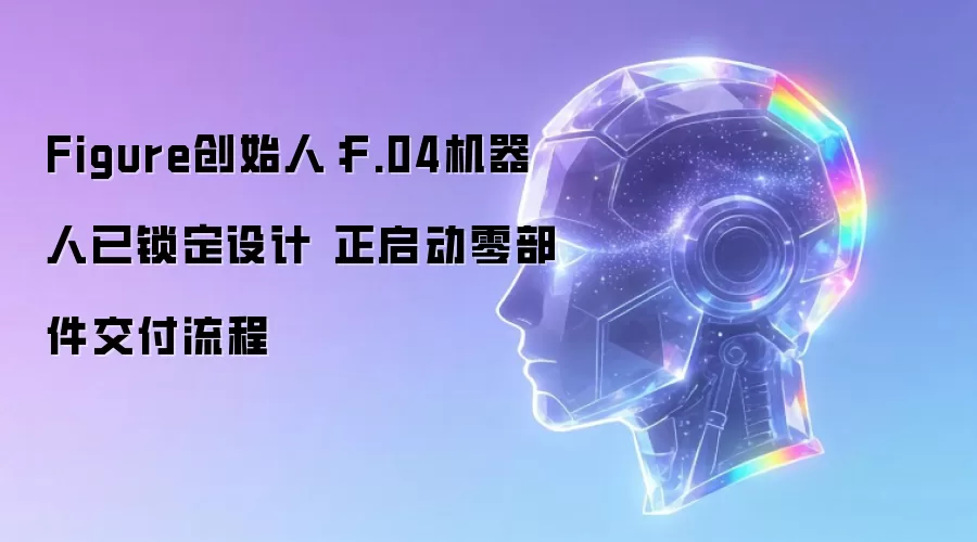 Figure创始人：F.04机器人已锁定设计 正启动零部件交付流程