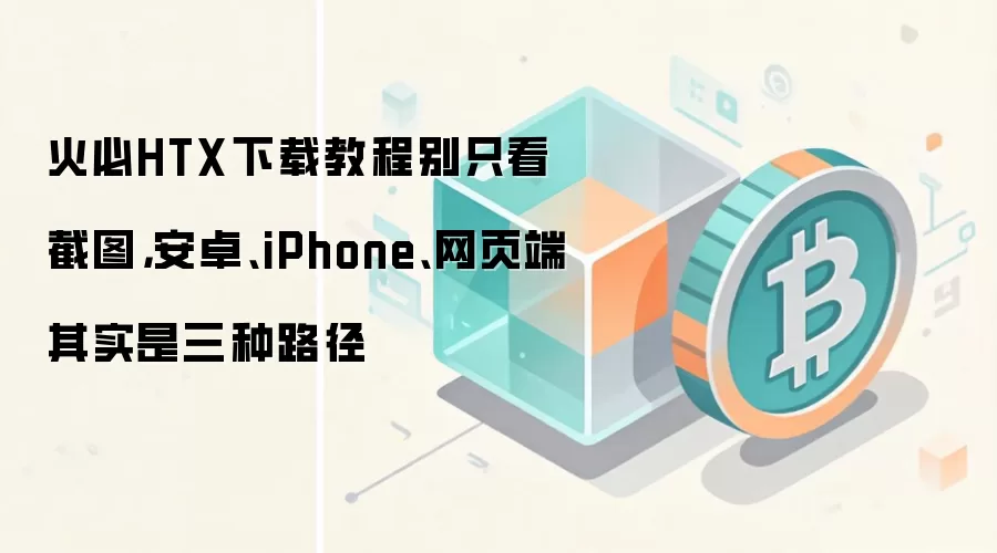 火必HTX下载教程别只看截图,安卓、iPhone、网页端其实是三种路径